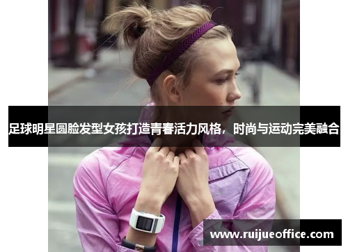 足球明星圆脸发型女孩打造青春活力风格，时尚与运动完美融合