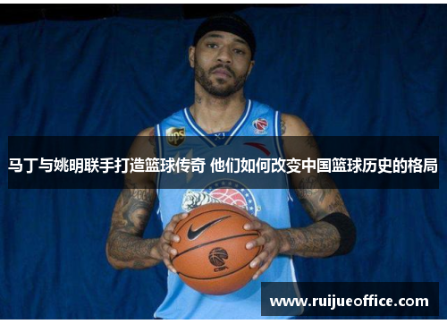 马丁与姚明联手打造篮球传奇 他们如何改变中国篮球历史的格局