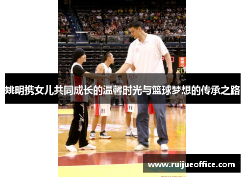 姚明携女儿共同成长的温馨时光与篮球梦想的传承之路