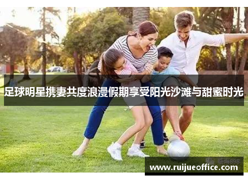 足球明星携妻共度浪漫假期享受阳光沙滩与甜蜜时光