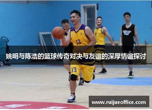 姚明与陈浩的篮球传奇对决与友谊的深厚情谊探讨