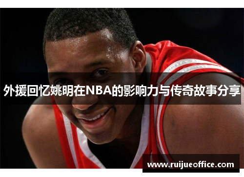 外援回忆姚明在NBA的影响力与传奇故事分享