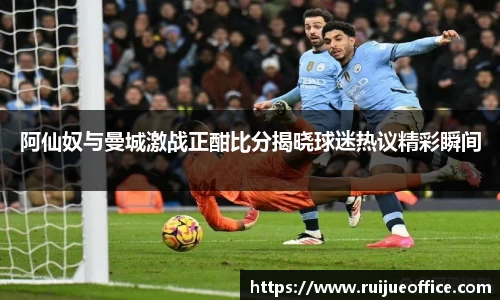 阿仙奴与曼城激战正酣比分揭晓球迷热议精彩瞬间